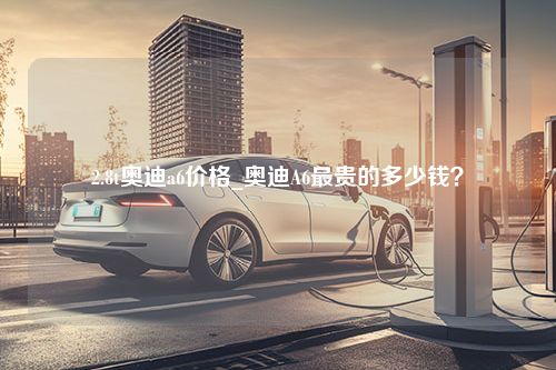 2.8t奥迪a6价格_奥迪A6最贵的多少钱？