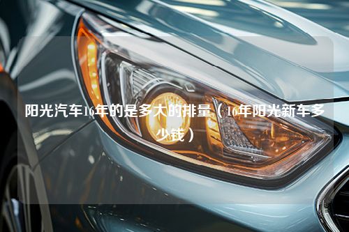 阳光汽车16年的是多大的排量（16年阳光新车多少钱）