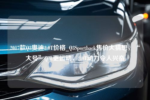 2017款Q3奥迪2.0T价格_Q3Sportback售价大猜想，“大号”Q2L更运动，2.0T动力令人兴奋