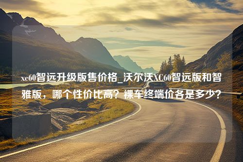 xc60智远升级版售价格_沃尔沃XC60智远版和智雅版，哪个性价比高？裸车终端价各是多少？