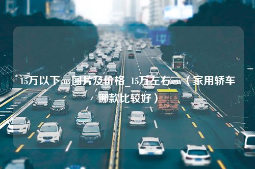 15万以下suv图片及价格_15万左右suv（家用轿车哪款比较好）