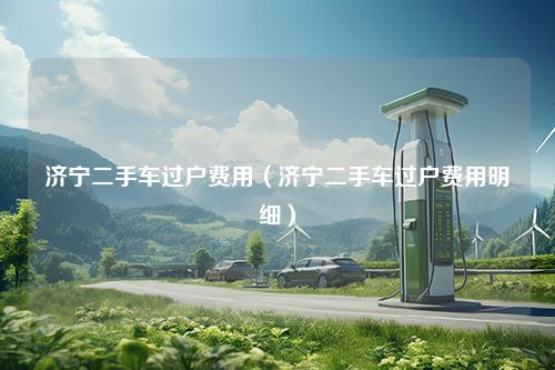 济宁二手车过户费用（济宁二手车过户费用明细）