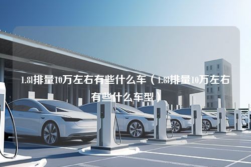 1.8l排量10万左右有些什么车（1.8l排量10万左右有些什么车型）