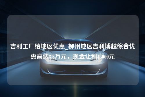 吉利工厂给地区优惠_柳州地区吉利博越综合优惠高达3.5万元，现金让利15000元