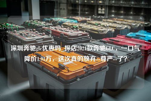 深圳奔驰glc优惠吗_探店2021款奔驰GLC，一口气降价1.91万，这次真的放弃--尊严--了？