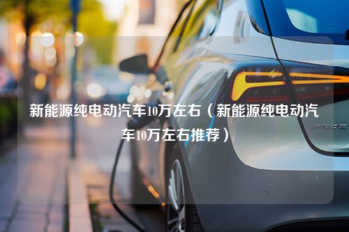 新能源纯电动汽车10万左右（新能源纯电动汽车10万左右推荐）