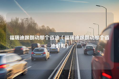 福瑞迪跟朗动那个省油（福瑞迪跟朗动那个省油耐用）