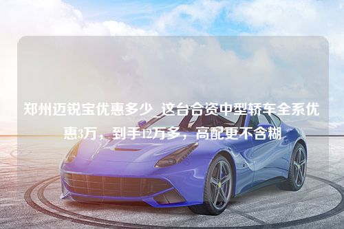 郑州迈锐宝优惠多少_这台合资中型轿车全系优惠3万，到手12万多，高配更不含糊