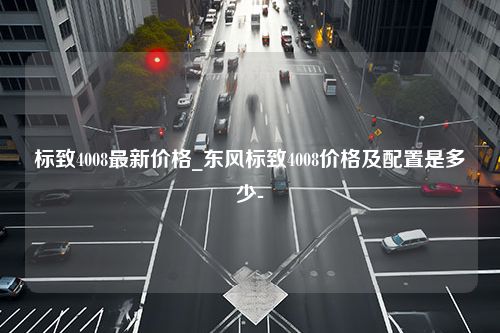 标致4008最新价格_东风标致4008价格及配置是多少-