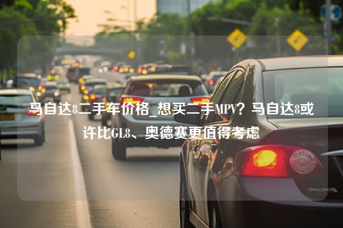 马自达8二手车价格_想买二手MPV？马自达8或许比GL8、奥德赛更值得考虑